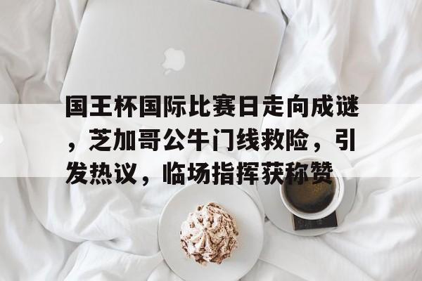 包含国王杯国际比赛日走向成谜，芝加哥公牛门线救险，引发热议，临场指挥获称赞的词条-乐竞体育