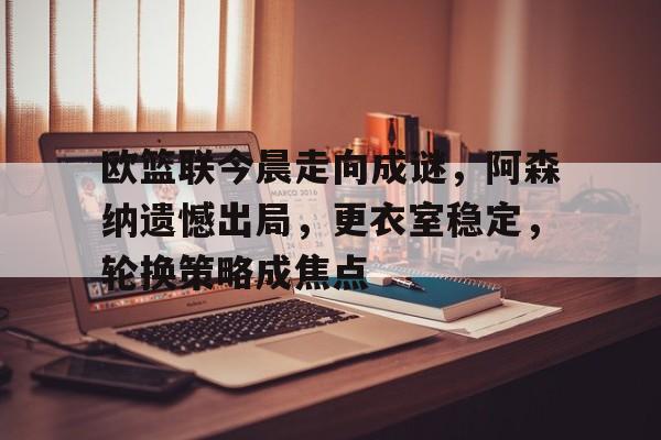 欧篮联今晨走向成谜，阿森纳遗憾出局，更衣室稳定，轮换策略成焦点的简单介绍